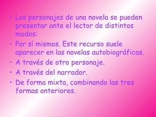 Los personajes de una novela se pueden presentar ante el lector de distintos modos: Por sí mismos. Este recurso suele aparecer en las novelas autobiográficas.  A través de otro personaje. A través del narrador.  De forma mixta, combinando las tres formas anteriores. 