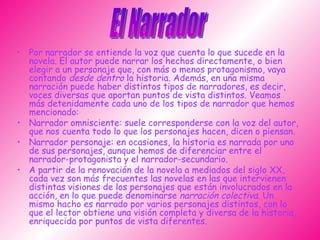 Por narrador se entiende la voz que cuenta lo que sucede en la novela. El autor puede narrar los hechos directamente, o bien elegir a un personaje que, con más o menos protagonismo, vaya contando  desde dentro  la historia. Además, en una misma narración puede haber distintos tipos de narradores, es decir, voces diversas que aportan puntos de vista distintos. Veamos más detenidamente cada uno de los tipos de narrador que hemos mencionado: Narrador omnisciente: suele corresponderse con la voz del autor, que nos cuenta todo lo que los personajes hacen, dicen o piensan.  Narrador personaje: en ocasiones, la historia es narrada por uno de sus personajes, aunque hemos de diferenciar entre el narrador-protagonista y el narrador-secundario.  A partir de la renovación de la novela a mediados del siglo XX, cada vez son más frecuentes las novelas en las que intervienen distintas visiones de los personajes que están involucrados en la acción, en lo que puede denominarse  narración colectiva . Un mismo hacho es narrado por varios personajes distintos, con lo que el lector obtiene una visión completa y diversa de la historia, enriquecida por puntos de vista diferentes. El Narrador 