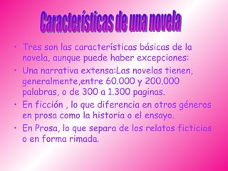 Tres son las características básicas de la novela, aunque puede haber excepciones: Una narrativa extensa:Las novelas tienen, generalmente,entre 60.000 y 200.000 palabras, o de 300 a 1.300 paginas.  En ficción , lo que diferencia en otros géneros en prosa como la historia o el ensayo. En Prosa, lo que separa de los relatos ficticios o en forma rimada. Características de una novela 