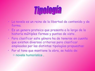 La novela es un reino de la libertad de contenido y de forma. Es un genero proteico que presenta a lo largo de la historia múltiples formas y puntos de vista . Para clasificar este género ha de tenerse en cuenta que existen diversos criterios para clasificar empleados por las distintas tipologías propuestas: Por el tono que mantiene la obra, se habla de:   novela humorística  .  Tipología  