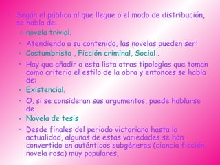 Según el público al que llegue o el modo de distribución, se habla de:  novela trivial .  Atendiendo a su contenido, las novelas pueden ser:  Costumbrista  ,  Ficción criminal ,  Social  . Hay que añadir a esta lista otras tipologías que toman como criterio el estilo de la obra y entonces se habla de: Existencial .  O, si se consideran sus argumentos, puede hablarse de Novela de tesis   Desde finales del periodo victoriano hasta la actualidad, algunas de estas variedades se han convertido en auténticos subgéneros (ciencia ficción, novela rosa) muy populares,   