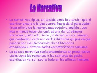 La narrativa o épica, entendida como la atención que el escritor presta a lo que ocurre fuera de el para poder transmitirlo de la manera mas objetiva posible , con mas o menos imparcialidad, es uno de los géneros literarios, junto a la  lírica , la dramática y el ensayo, que conforman cada uno de los distintos grupos en que pueden ser clasificadas las obras literarias atendiendo a determinadas características comunes. La épica o narrativa suele presentarse en prosa (salvo casos como los romances o los cantares de gesta, escritos en verso), sobre todo en los últimos tiempos.  La Narrativa 