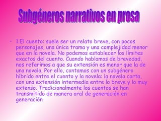 1.El cuento: suele ser un relato breve, con pocos personajes, una única trama y una complejidad menor que en la novela. No podemos establecer los límites exactos del cuento. Cuando hablamos de brevedad, nos referimos a que su extensión es menor que la de una novela. Por ello, contamos con un subgénero híbrido entre el cuento y la novela: la novela corta, con una extensión intermedia entre lo breve y lo muy extenso. Tradicionalmente los cuentos se han transmitido de manera oral de generación en generación  Subgéneros narrativos en prosa 