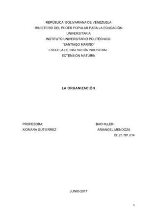 REPÚBLICA BOLIVARIANA DE VENEZUELA
MINISTERIO DEL PODER POPULAR PARA LA EDUCACIÓN
UNIVERSITARIA
INSTITUTO UNIVERSITARIO POLITÉCNICO
“SANTIAGO MARIÑO”
ESCUELA DE INGENIERÍA INDUSTRIAL
EXTENSIÓN MATURIN
LA ORGANIZACIÓN
PROFESORA: BACHILLER:
XIOMARA GUTIERREZ ARIANGEL MENDOZA
CI: 25.781.014
JUNIO-2017
1
 