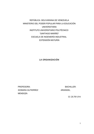 REPÚBLICA BOLIVARIANA DE VENEZUELA
MINISTERIO DEL PODER POPULAR PARA LA EDUCACIÓN
UNIVERSITARIA
INSTITUTO UNIVERSITARIO POLITÉCNICO
“SANTIAGO MARIÑO”
ESCUELA DE INGENIERÍA INDUSTRIAL
EXTENSIÓN MATURIN
LA ORGANIZACIÓN
PROFESORA: BACHILLER:
XIOMARA GUTIERREZ ARIANGEL
MENDOZA
CI: 25.781.014
1
 