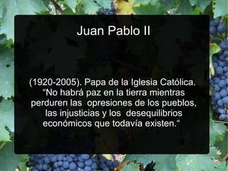 Juan Pablo II

(1920­2005). Papa de la Iglesia Católica.
“No habrá paz en la tierra mientras
perduren las opresiones de los pueblos,
las injusticias y los desequilibrios
económicos que todavía existen.“

 