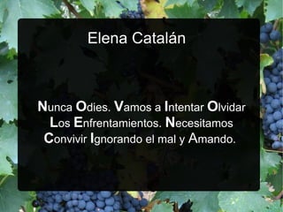Elena Catalán

Nunca Odies. Vamos a Intentar Olvidar
Los Enfrentamientos. Necesitamos
Convivir Ignorando el mal y Amando.

 
