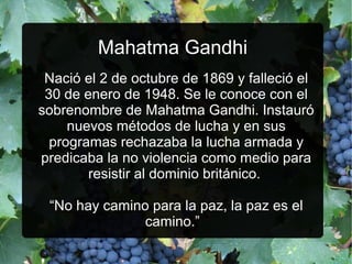 Mahatma Gandhi
Nació el 2 de octubre de 1869 y falleció el
30 de enero de 1948. Se le conoce con el
sobrenombre de Mahatma Gandhi. Instauró
nuevos métodos de lucha y en sus
programas rechazaba la lucha armada y
predicaba la no violencia como medio para
resistir al dominio británico.
“No hay camino para la paz, la paz es el
camino.”

 