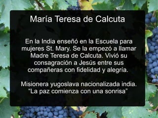 María Teresa de Calcuta
En la India enseñó en la Escuela para
mujeres St. Mary. Se la empezó a llamar
Madre Teresa de Calcuta. Vivió su
consagración a Jesús entre sus
compañeras con fidelidad y alegría.
Misionera yugoslava nacionalizada india.
“La paz comienza con una sonrisa”

 