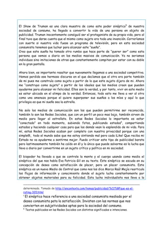 El Show de Truman es una clara muestra de como este poder sinóptico5 de nuestra
sociedad de consumo, ha llegado a convertir la vida de una persona en objeto de
publicidad. Truman inocentemente consiguió ser el protagonista de su propia vida, pero al
final tuvo que darse cuenta que el mismo como sujeto era toda una invención. Correríamos
con suerte si nuestra vida fuese un programa de televisión, pero en esta sociedad
consumista tenemos que luchar para alcanzar este “sueño”.
Creo que este sueño ha tomado otro rumbo que hace parte de “querer ser” como esta
persona que vemos a diario en los medios masivos de comunicación. Ya no seriamos
individuos sino imitaciones de otros que constantemente compiten por estar con su doble
en la gran pantalla.
Ahora bien, es importante resaltar que nuevamente llegamos a una sociedad competitiva.
Hemos perdido ese hermoso discurso en el que decíamos que el otro era parte también
de mi pues me construía como sujeto a partir de lo que este sujeto dijera de mi. Ahora
me “construyo como sujeto” a partir de los ideales que los medios creen que pueden
ayudarme para alcanzar mi felicidad. Ellos son la verdad, y por tanto, vivir en este medio
es estar ubicado en el olimpo de la verdad. Entonces, todo esto me lleva a ver al otro
como una amenaza porque el quiere superponer sus sueños a los míos y aquí lo que
privilegia es que mi sueño sea la estrella.
No solo los medios de comunicación son los que pueden permitirme ser reconocido,
también lo son las Redes Sociales, que con un perfil un poco mas bajo, también sirven de
medio para llegar al estrellato. En estas Redes Sociales lo importante es estar
“conectado” en todo momento, subiendo fotos, publicando estados6, compartiendo
estados y haciendo cualquier cosa para que los demás vean lo esplendido de mi vida. Para
mí, estas Redes Sociales acaban por completo con nuestra privacidad porque con una
simple, todo el mundo sabe que me estoy sintiendo mal pero cada ¡Like! Que reciba mi
Estado no va ayudarme a sentirme mejor. Puedo criticar este tipo de publicidad barata
pero lastimosamente también he caído en él y lo único que puede salvarme es la lucha que
llevo a diario por convertirme en un sujeto crítico y político en mi sociedad.
El biopoder ha llevado a que se controle la mente y el cuerpo usando como medio el
sinóptico del que nos habla Eva Patricia Gil en su texto. Este sinóptico se escuda en su
concepción de deseo como satisfacción de placer, pero un placer consumista. Este
sinóptico es un nuevo Medio de Control que como nos los dice Marco Raúl Mejía rearticula
los flujos de información y conocimiento donde el sujeto lucha constantemente por
obtener objetos materiales para su felicidad. Esta lucha individualista nos lleva a la
determinado. Tomado de http://encontexto.com/temas/publicidad/%C2%BFque-es-elrating-320.html

El sinóptico hace referencia a una sociedad consumista mediada por el
deseo consumista pata la satisfacción. Invisten con las normas que nos
convierten en subjetividades aptas para la sociedad del consumo.
5

6

Textos publicados en las Redes Sociales con distintos significados e intenciones.

 