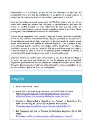 competitividad y a la desunión, ya que en esta era tecnológica el otro que nos
complementa esta al otro lado de un ordenador, lo que conlleva a un desarraigue de lo
corporal que hace que se pierda el carácter social y cooperativo de la sociedad.
Puede ser los medios masivos de comunicación nos “faciliten” nuestra vida pero no nos
hemos dado cuenta que nosotros les facilitamos su fortalecimiento como medio de
control de nuestra sociedad. Con cada estereotipo de moda que nos venden nos
convierten en imitaciones de otros que encuentran su placer cuando se satisfacen físicas,
psicológicas y culturalmente con el mercado del conocimiento.
Es hora de que empecemos a ver también lo negativo de este capitalismo consumista,
porque nos esta acabando como seres humanos y sociales y tenemos que ser conscientes
de que estamos perdiendo un lugar importante en la construcción de nuestro mundo
porque permitimos que otros piensen por nosotros. Entonces, ¿Cuál es nuestro futuro
como humanidad cuando permitimos que vendan nuestra subjetividad y que objetos
tecnológicos piensen y actúen por nosotros? Ese es un problema grave para nuestra
existencia porque así como se dice que la tecnología puede reemplazar la escuela, la
tecnología también puede reemplazarnos a nosotros como seres humanos.
Es hora de llamar a una resistencia sin violencia como lo hace saber Marco Raúl Mejía en
su texto; una resistencia que tenga que ver con la búsqueda de la personalidad,
subjetividad y originalidad de cada uno de nosotros sin estar mediatizados por los medios
de masivos de comunicación, sino por una lectura de nosotros mismos, pensando en lo que
nos hace diferentes y en lo que deseo ser como persona.

Webgrafía


Película “El Show de Truman”



Cine y Valores. Ficha técnica y sinopsis de la película El Show de Truman
http://cineyvalores.apoclam.org/las-peliculas/educacion-secundariaobligatoria/primer-ciclo-secundaria/el-show-de-truman-eso1.html



Simulacro, Subjetividad y Biopolitica; de Foucault a Baudrillard. Eva
Patricia Gil Rodríguez. Universidad Autónoma de Barcelona.
http://www.observacionesfilosoficas.net/simulacrosubjetividad.html



Las Pedagogías Críticas en Tiempos de Capitalismo Cognitivo. Marco Raúl
Mejía.
http://www.cepalforja.org/sistem/sistem_old/pedagogias_criticas.pdf

 