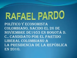 RAFAEL PARDO  político y economista                    colombiano, nacido el 26 de noviembre de1953 en Bogotá D. C.. Candidato por el Partido Liberal Colombiano a la Presidencia de la República en 2010. 