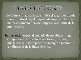 Es la línea imaginaria que indica el lugar por donde
será cortado el papel después de impreso. La línea
marca el tamaño final del impreso o el límite de la
publicación.
Importancia: especial cuidado de no ubicar ningún
componente de diseño ya sea (texto, formas,
imágenes) que sobrepase o se acerque a menos de
5 milímetros de la línea de corte.
 
