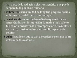 5 luz: parte de la radiación electromagnética que puede
ser percibida por el ojo humano.
6 milímetro: es una unidad de longitud y equivale a una
milésima parte del metro 1mm=10 -3 m
7 cuatricromía: es uno de los métodos que utiliza las
Artes Graficas en la impresión llamada a todo color o
full color. Consiste en la descomposición de los colores
en cuatro, consiguiendo así un amplio espectro de
colores.
8 guía: Tratado en que se dan directrices o consejos sobre
determinadas materias.
 