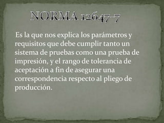 Es la que nos explica los parámetros y
requisitos que debe cumplir tanto un
sistema de pruebas como una prueba de
impresión, y el rango de tolerancia de
aceptación a fin de asegurar una
correspondencia respecto al pliego de
producción.
 
