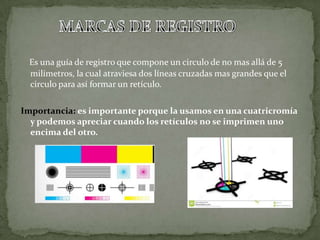 Es una guía de registro que compone un circulo de no mas allá de 5
milímetros, la cual atraviesa dos líneas cruzadas mas grandes que el
circulo para así formar un retículo.
Importancia: es importante porque la usamos en una cuatricromía
y podemos apreciar cuando los retículos no se imprimen uno
encima del otro.
 