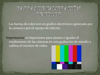 Las barras de color son un grafico electrónico generado por
la cámara o por el equipo de edición.
Importancia: es importante para ajustar e igualar el
rendimiento de las cámaras en una grabación de estudio y
calibra el monitor de video.
 