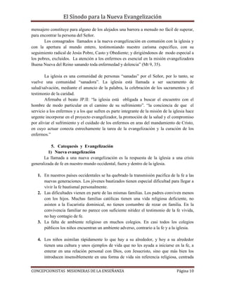 El Sínodo para la Nueva Evangelización
CONCEPCIONISTAS MISIONERAS DE LA ENSEÑANZA Página 10
mensajero constituye para alguno de los alejados una barrera a menudo no fácil de superar,
para encontrar la persona del Señor.
Los consagrados llamados a la nueva evangelización en comunión con la iglesia y
con la apertura al mundo entero, testimoniando nuestro carisma especifico, con su
seguimiento radical de Jesús Pobre, Casto y Obediente; y dirigiéndonos de modo especial a
los pobres, excluidos. La atención a los enfermos es esencial en la misión evangelizadora
Buena Nueva del Reino sanando toda enfermedad y dolencia” (Mt 9, 35).
La iglesia es una comunidad de personas “sanadas” por el Señor, por lo tanto, se
vuelve una comunidad “sanadora”. La iglesia está llamada a ser sacramento de
salud/salvación, mediante el anuncio de la palabra, la celebración de los sacramentos y el
testimonio de la caridad.
Afirmaba el beato JP.II: “la iglesia está obligada a buscar el encuentro con el
hombre de modo particular en el camino de su sufrimiento”. “la conciencia de que el
servicio a los enfermos y a los que sufren es parte integrante de la misión de la iglesia hace
urgente incorporar en el proyecto evangelizador, la promoción de la salud y el compromiso
por aliviar el sufrimiento y el cuidado de los enfermos en aras del mandamiento de Cristo,
en cuyo actuar conecta estrechamente la tarea de la evangelización y la curación de los
enfermos.”
5. Catequesis y Evangelización
1) Nueva evangelización
La llamada a una nueva evangelización es la respuesta de la iglesia a una crisis
generalizada de fe en nuestro mundo occidental, fuera y dentro de la iglesia.
1. En nuestros países occidentales se ha quebrado la transmisión pacifica de la fe a las
nuevas generaciones. Los jóvenes bautizados tienen especial dificultad para llegar a
vivir la fe bautismal personalmente.
2. Las dificultades vienen en parte de las mismas familias. Los padres conviven menos
con los hijos. Muchas familias católicas tienen una vida religiosa deficiente, no
asisten a la Eucaristía dominical, no tienen costumbre de rezar en familia. En la
convivencia familiar no parece con suficiente nitidez el testimonio de la fe vivida,
no hay contagio de fe.
3. La falta de ambiente religioso en muchos colegios. En casi todos los colegios
públicos los niños encuentran un ambiente adverso, contrario a la fe y a la iglesia.
4. Los niños asimilan rápidamente lo que hay a su alrededor, y hoy a su alrededor
tienen una cultura y unos ejemplos de vida que no les ayuda a iniciarse en la fe, a
enterar en una relación personal con Dios, con Jesucristo, sino que más bien los
introducen insensiblemente en una forma de vida sin referencia religiosa, centrada
 