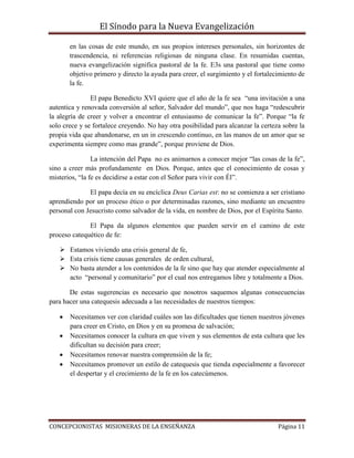 El Sínodo para la Nueva Evangelización
CONCEPCIONISTAS MISIONERAS DE LA ENSEÑANZA Página 11
en las cosas de este mundo, en sus propios intereses personales, sin horizontes de
trascendencia, ni referencias religiosas de ninguna clase. En resumidas cuentas,
nueva evangelización significa pastoral de la fe. E3s una pastoral que tiene como
objetivo primero y directo la ayuda para creer, el surgimiento y el fortalecimiento de
la fe.
El papa Benedicto XVI quiere que el año de la fe sea “una invitación a una
autentica y renovada conversión al señor, Salvador del mundo”, que nos haga “redescubrir
la alegría de creer y volver a encontrar el entusiasmo de comunicar la fe”. Porque “la fe
solo crece y se fortalece creyendo. No hay otra posibilidad para alcanzar la certeza sobre la
propia vida que abandonarse, en un in crescendo continuo, en las manos de un amor que se
experimenta siempre como mas grande”, porque proviene de Dios.
La intención del Papa no es animarnos a conocer mejor “las cosas de la fe”,
sino a creer más profundamente en Dios. Porque, antes que el conocimiento de cosas y
misterios, “la fe es decidirse a estar con el Señor para vivir con Él”.
El papa decía en su encíclica Deus Carias est: no se comienza a ser cristiano
aprendiendo por un proceso ético o por determinadas razones, sino mediante un encuentro
personal con Jesucristo como salvador de la vida, en nombre de Dios, por el Espíritu Santo.
El Papa da algunos elementos que pueden servir en el camino de este
proceso catequético de fe:
 Estamos viviendo una crisis general de fe,
 Esta crisis tiene causas generales de orden cultural,
 No basta atender a los contenidos de la fe sino que hay que atender especialmente al
acto “personal y comunitario” por el cual nos entregamos libre y totalmente a Dios.
De estas sugerencias es necesario que nosotros saquemos algunas consecuencias
para hacer una catequesis adecuada a las necesidades de nuestros tiempos:
 Necesitamos ver con claridad cuáles son las dificultades que tienen nuestros jóvenes
para creer en Cristo, en Dios y en su promesa de salvación;
 Necesitamos conocer la cultura en que viven y sus elementos de esta cultura que les
dificultan su decisión para creer;
 Necesitamos renovar nuestra comprensión de la fe;
 Necesitamos promover un estilo de catequesis que tienda especialmente a favorecer
el despertar y el crecimiento de la fe en los catecúmenos.
 