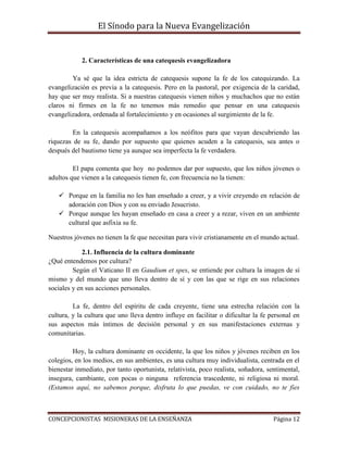 El Sínodo para la Nueva Evangelización
CONCEPCIONISTAS MISIONERAS DE LA ENSEÑANZA Página 12
2. Características de una catequesis evangelizadora
Ya sé que la idea estricta de catequesis supone la fe de los catequizando. La
evangelización es previa a la catequesis. Pero en la pastoral, por exigencia de la caridad,
hay que ser muy realista. Si a nuestras catequesis vienen niños y muchachos que no están
claros ni firmes en la fe no tenemos más remedio que pensar en una catequesis
evangelizadora, ordenada al fortalecimiento y en ocasiones al surgimiento de la fe.
En la catequesis acompañamos a los neófitos para que vayan descubriendo las
riquezas de su fe, dando por supuesto que quienes acuden a la catequesis, sea antes o
después del bautismo tiene ya aunque sea imperfecta la fe verdadera.
El papa comenta que hoy no podemos dar por supuesto, que los niños jóvenes o
adultos que vienen a la catequesis tienen fe, con frecuencia no la tienen:
 Porque en la familia no les han enseñado a creer, y a vivir creyendo en relación de
adoración con Dios y con su enviado Jesucristo.
 Porque aunque les hayan enseñado en casa a creer y a rezar, viven en un ambiente
cultural que asfixia su fe.
Nuestros jóvenes no tienen la fe que necesitan para vivir cristianamente en el mundo actual.
2.1. Influencia de la cultura dominante
¿Qué entendemos por cultura?
Según el Vaticano II en Gaudium et spes, se entiende por cultura la imagen de sí
mismo y del mundo que uno lleva dentro de sí y con las que se rige en sus relaciones
sociales y en sus acciones personales.
La fe, dentro del espíritu de cada creyente, tiene una estrecha relación con la
cultura, y la cultura que uno lleva dentro influye en facilitar o dificultar la fe personal en
sus aspectos más íntimos de decisión personal y en sus manifestaciones externas y
comunitarias.
Hoy, la cultura dominante en occidente, la que los niños y jóvenes reciben en los
colegios, en los medios, en sus ambientes, es una cultura muy individualista, centrada en el
bienestar inmediato, por tanto oportunista, relativista, poco realista, soñadora, sentimental,
insegura, cambiante, con pocas o ninguna referencia trascedente, ni religiosa ni moral.
(Estamos aquí, no sabemos porque, disfruta lo que puedas, ve con cuidado, no te fíes
 