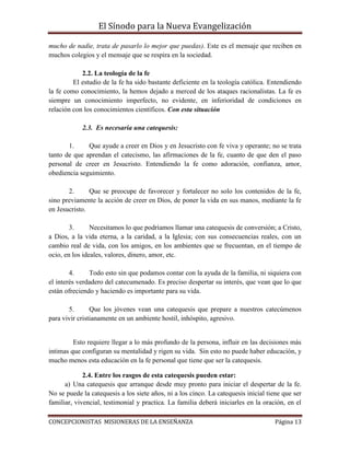 El Sínodo para la Nueva Evangelización
CONCEPCIONISTAS MISIONERAS DE LA ENSEÑANZA Página 13
mucho de nadie, trata de pasarlo lo mejor que puedas). Este es el mensaje que reciben en
muchos colegios y el mensaje que se respira en la sociedad.
2.2. La teología de la fe
El estudio de la fe ha sido bastante deficiente en la teología católica. Entendiendo
la fe como conocimiento, la hemos dejado a merced de los ataques racionalistas. La fe es
siempre un conocimiento imperfecto, no evidente, en inferioridad de condiciones en
relación con los conocimientos científicos. Con esta situación
2.3. Es necesaria una catequesis:
1. Que ayude a creer en Dios y en Jesucristo con fe viva y operante; no se trata
tanto de que aprendan el catecismo, las afirmaciones de la fe, cuanto de que den el paso
personal de creer en Jesucristo. Entendiendo la fe como adoración, confianza, amor,
obediencia seguimiento.
2. Que se preocupe de favorecer y fortalecer no solo los contenidos de la fe,
sino previamente la acción de creer en Dios, de poner la vida en sus manos, mediante la fe
en Jesucristo.
3. Necesitamos lo que podríamos llamar una catequesis de conversión; a Cristo,
a Dios, a la vida eterna, a la caridad, a la Iglesia; con sus consecuencias reales, con un
cambio real de vida, con los amigos, en los ambientes que se frecuentan, en el tiempo de
ocio, en los ideales, valores, dinero, amor, etc.
4. Todo esto sin que podamos contar con la ayuda de la familia, ni siquiera con
el interés verdadero del catecumenado. Es preciso despertar su interés, que vean que lo que
están ofreciendo y haciendo es importante para su vida.
5. Que los jóvenes vean una catequesis que prepare a nuestros catecúmenos
para vivir cristianamente en un ambiente hostil, inhóspito, agresivo.
Esto requiere llegar a lo más profundo de la persona, influir en las decisiones más
intimas que configuran su mentalidad y rigen su vida. Sin esto no puede haber educación, y
mucho menos esta educación en la fe personal que tiene que ser la catequesis.
2.4. Entre los rasgos de esta catequesis pueden estar:
a) Una catequesis que arranque desde muy pronto para iniciar el despertar de la fe.
No se puede la catequesis a los siete años, ni a los cinco. La catequesis inicial tiene que ser
familiar, vivencial, testimonial y practica. La familia deberá iniciarles en la oración, en el
 