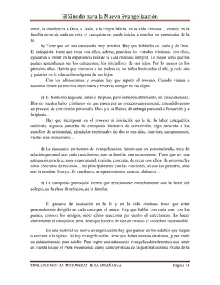 El Sínodo para la Nueva Evangelización
CONCEPCIONISTAS MISIONERAS DE LA ENSEÑANZA Página 14
amor, la obediencia a Dios, a Jesús, a la virgen María, en la vida virtuosa… cuando en la
familia no se da nada de esto, el catequista no puede iniciar a enseñar los contenidos de la
fe.
b) Tiene que ser una catequesis muy práctica. Hay que hablarles de Jesús y de Dios.
El catequista tiene que rezar con ellos, adorar, practicar las virtudes cristianas con ellos,
ayudarles a entrar en la experiencia real de la vida cristiana integral. Lo mejor sería que los
padres aprendiesen ser los catequistas, los iniciadores de sus hijos. Por lo menos en los
primeros años. Habría que convocar a los padres de los niños bautizados al año, y cada año
y guiarles en la educación religiosa de sus hijos.
Con los adolescentes y jóvenes hay que repetir el proceso. Cuando vienen a
nosotros tienen ya muchas objeciones y reservas aunque no las digan.
c) El bautismo requiere, antes o después, pero indispensablemente, un catecumenado.
Hoy no pueden haber cristianos sin que pasen por un proceso catecumenal, entendido como
un proceso de conversión personal a Dios y a su Reino, de entrega personal a Jesucristo y a
la iglesia…
Hay que incorporar en el proceso ni iniciación en la fe, la labor catequética
ordinaria, algunas jornadas de catequesis intensiva de conversión, algo parecido a los
cursillos de cristiandad, ejercicios espirituales de dos o tres días, marchas, campamentos,
visitas a un monasterio…
d) La catequesis en tiempo de evangelización, tienen que ser personalizada, muy de
relación personal con cada catecúmeno, con su familia, con su ambiente. Tiene que ser una
catequesis practica, muy experiencial, realista, concreta, de rezar con ellos, de proponerles
actos concretos de revisión… no principalmente con las canciones, ni con las guitarras, sino
con la oración, liturgia, fe, confianza, arrepentimientos, deseos, alabanza…
e) La catequesis parroquial tienen que relacionarse estrechamente con la labor del
colegio, de la clase de religión, de la familia.
El proceso de iniciación en la fe y en la vida cristiana tiene que estar
personalmente dirigido en cada caso por el pastor. Hay que hablar con cada uno, con los
padres, conocer los amigos, saber cómo reacciona por dentro el catecúmeno. Lo hacer
diariamente el catequista, pero tiene que hacerlo de vez en cuando el sacerdote responsable.
En una pastoral de nueva evangelización hay que pensar en los adultos que llegan
o vuelven a la iglesia. Si hay evangelización, tiene que haber nuevos cristianos, y por ende
un catecumenado para adulto. Para lograr una catequesis evangelizadora tenemos que tener
en cuenta lo que el Papa recomienda como características de la pastoral durante el año de la
 