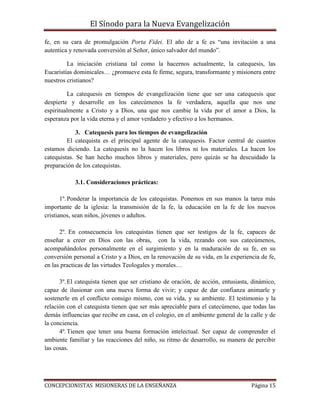 El Sínodo para la Nueva Evangelización
CONCEPCIONISTAS MISIONERAS DE LA ENSEÑANZA Página 15
fe, en su cara de promulgación Porta Fidei. El año de a fe es “una invitación a una
autentica y renovada conversión al Señor, único salvador del mundo”.
La iniciación cristiana tal como la hacernos actualmente, la catequesis, las
Eucaristías dominicales… ¿promueve esta fe firme, segura, transformante y misionera entre
nuestros cristianos?
La catequesis en tiempos de evangelización tiene que ser una catequesis que
despierte y desarrolle en los catecúmenos la fe verdadera, aquella que nos une
espiritualmente a Cristo y a Dios, una que nos cambie la vida por el amor a Dios, la
esperanza por la vida eterna y el amor verdadero y efectivo a los hermanos.
3. Catequesis para los tiempos de evangelización
El catequista es el principal agente de la catequesis. Factor central de cuantos
estamos diciendo. La catequesis no la hacen los libros ni los materiales. La hacen los
catequistas. Se han hecho muchos libros y materiales, pero quizás se ha descuidado la
preparación de los catequistas.
3.1. Consideraciones prácticas:
1º.Ponderar la importancia de los catequistas. Ponemos en sus manos la tarea más
importante de la iglesia: la transmisión de la fe, la educación en la fe de los nuevos
cristianos, sean niños, jóvenes o adultos.
2º. En consecuencia los catequistas tienen que ser testigos de la fe, capaces de
enseñar a creer en Dios con las obras, con la vida, rezando con sus catecúmenos,
acompañándolos personalmente en el surgimiento y en la maduración de su fe, en su
conversión personal a Cristo y a Dios, en la renovación de su vida, en la experiencia de fe,
en las practicas de las virtudes Teologales y morales…
3º.El catequista tienen que ser cristiano de oración, de acción, entusiasta, dinámico,
capaz de ilusionar con una nueva forma de vivir; y capaz de dar confianza animarle y
sostenerle en el conflicto consigo mismo, con su vida, y su ambiente. El testimonio y la
relación con el catequista tienen que ser más apreciable para el catecúmeno, que todas las
demás influencias que recibe en casa, en el colegio, en el ambiente general de la calle y de
la conciencia.
4º.Tienen que tener una buena formación intelectual. Ser capaz de comprender el
ambiente familiar y las reacciones del niño, su ritmo de desarrollo, su manera de percibir
las cosas.
 