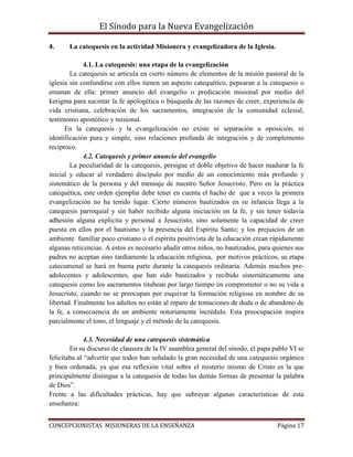 El Sínodo para la Nueva Evangelización
CONCEPCIONISTAS MISIONERAS DE LA ENSEÑANZA Página 17
4. La catequesis en la actividad Misionera y evangelizadora de la Iglesia.
4.1. La catequesis: una etapa de la evangelización
La catequesis se articula en cierto número de elementos de la misión pastoral de la
iglesia sin confundirse con ellos tienen un aspecto catequético, pepearan a la catequesis o
emanan de ella: primer anuncio del evangelio o predicación misional por medio del
kerigma para sucintar la fe apologética o búsqueda de las razones de creer, experiencia de
vida cristiana, celebración de los sacramentos, integración de la comunidad eclesial,
testimonio apostólico y misional.
En la catequesis y la evangelización no existe ni separación u oposición, ni
identificación pura y simple, sino relaciones profunda de integración y de complemento
reciproco.
4.2. Catequesis y primer anuncio del evangelio
La peculiaridad de la catequesis, persigue el doble objetivo de hacer madurar la fe
inicial y educar al verdadero discípulo por medio de un conocimiento más profundo y
sistemático de la persona y del mensaje de nuestro Señor Jesucristo. Pero en la práctica
catequética, este orden ejemplar debe tener en cuenta el hacho de que a veces la primera
evangelización no ha tenido lugar. Cierto números bautizados en su infancia llega a la
catequesis parroquial y sin haber recibido alguna iniciación en la fe, y sin tener todavía
adhesión alguna explicita y personal a Jesucristo, sino solamente la capacidad de creer
puesta en ellos por el bautismo y la presencia del Espíritu Santo; y los prejuicios de un
ambiente familiar poco cristiano o el espíritu positivista de la educación crean rápidamente
algunas reticencias. A estos es necesario añadir otros niños, no bautizados, para quienes sus
padres no aceptan sino tardíamente la educación religiosa, por motivos prácticos, su etapa
catecumenal se hará en buena parte durante la catequesis ordinaria. Además muchos pre-
adolecentes y adolescentes, que han sido bautizados y recibido sistemáticamente una
catequesis como los sacramentos titubean por largo tiempo en comprometer o no su vida a
Jesucristo, cuando no se preocupan por esquivar la formación religiosa en nombre de su
libertad. Finalmente los adultos no están al reparo de tentaciones de duda o de abandono de
la fe, a consecuencia de un ambiente notoriamente incrédulo. Esta preocupación inspira
parcialmente el tono, el lenguaje y el método de la catequesis.
4.3. Necesidad de una catequesis sistemática
En su discurso de clausura de la IV asamblea general del sínodo, el papa pablo VI se
felicitaba al “advertir que todos han señalado la gran necesidad de una catequesis orgánica
y bien ordenada, ya que esa reflexión vital sobre el misterio mismo de Cristo es la que
principalmente distingue a la catequesis de todas las demás formas de presentar la palabra
de Dios”.
Frente a las dificultades prácticas, hay que subrayar algunas características de esta
enseñanza:
 