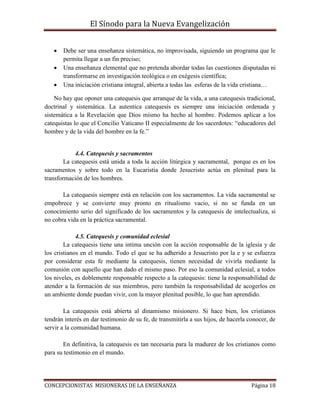 El Sínodo para la Nueva Evangelización
CONCEPCIONISTAS MISIONERAS DE LA ENSEÑANZA Página 18
 Debe ser una enseñanza sistemática, no improvisada, siguiendo un programa que le
permita llegar a un fin preciso;
 Una enseñanza elemental que no pretenda abordar todas las cuestiones disputadas ni
transformarse en investigación teológica o en exégesis científica;
 Una iniciación cristiana integral, abierta a todas las esferas de la vida cristiana…
No hay que oponer una catequesis que arranque de la vida, a una catequesis tradicional,
doctrinal y sistemática. La autentica catequesis es siempre una iniciación ordenada y
sistemática a la Revelación que Dios mismo ha hecho al hombre. Podemos aplicar a los
catequistas lo que el Concilio Vaticano II especialmente de los sacerdotes: “educadores del
hombre y de la vida del hombre en la fe.”
4.4. Catequesis y sacramentos
La catequesis está unida a toda la acción litúrgica y sacramental, porque es en los
sacramentos y sobre todo en la Eucaristía donde Jesucristo actúa en plenitud para la
transformación de los hombres.
La catequesis siempre está en relación con los sacramentos. La vida sacramental se
empobrece y se convierte muy pronto en ritualismo vacio, si no se funda en un
conocimiento serio del significado de los sacramentos y la catequesis de intelectualiza, si
no cobra vida en la práctica sacramental.
4.5. Catequesis y comunidad eclesial
La catequesis tiene una intima unción con la acción responsable de la iglesia y de
los cristianos en el mundo. Todo el que se ha adherido a Jesucristo por la e y se esfuerza
por considerar esta fe mediante la catequesis, tienen necesidad de vivirla mediante la
comunión con aquello que han dado el mismo paso. Por eso la comunidad eclesial, a todos
los niveles, es doblemente responsable respecto a la catequesis: tiene la responsabilidad de
atender a la formación de sus miembros, pero también la responsabilidad de acogerlos en
un ambiente donde puedan vivir, con la mayor plenitud posible, lo que han aprendido.
La catequesis está abierta al dinamismo misionero. Si hace bien, los cristianos
tendrán interés en dar testimonio de su fe, de transmitirla a sus hijos, de hacerla conocer, de
servir a la comunidad humana.
En definitiva, la catequesis es tan necesaria para la madurez de los cristianos como
para su testimonio en el mundo.
 