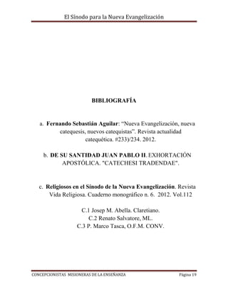El Sínodo para la Nueva Evangelización
CONCEPCIONISTAS MISIONERAS DE LA ENSEÑANZA Página 19
BIBLIOGRAFÍA
a. Fernando Sebastián Aguilar: “Nueva Evangelización, nueva
catequesis, nuevos catequistas”. Revista actualidad
catequética. #233)/234. 2012.
b. DE SU SANTIDAD JUAN PABLO II. EXHORTACIÓN
APOSTÓLICA. "CATECHESI TRADENDAE".
c. Religiosos en el Sínodo de la Nueva Evangelización. Revista
Vida Religiosa. Cuaderno monográfico n. 6. 2012. Vol.112
C.1 Josep M. Abella. Claretiano.
C.2 Renato Salvatore, ML.
C.3 P. Marco Tasca, O.F.M. CONV.
 