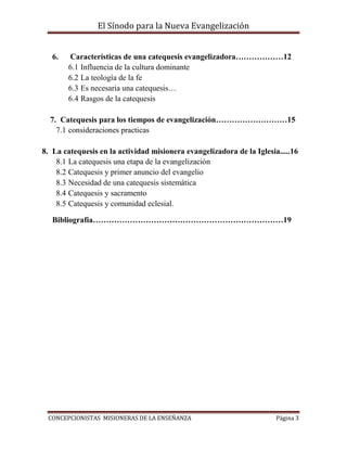 El Sínodo para la Nueva Evangelización
CONCEPCIONISTAS MISIONERAS DE LA ENSEÑANZA Página 3
6. Características de una catequesis evangelizadora………………12
6.1 Influencia de la cultura dominante
6.2 La teología de la fe
6.3 Es necesaria una catequesis…
6.4 Rasgos de la catequesis
7. Catequesis para los tiempos de evangelización………………………15
7.1 consideraciones practicas
8. La catequesis en la actividad misionera evangelizadora de la Iglesia.....16
8.1 La catequesis una etapa de la evangelización
8.2 Catequesis y primer anuncio del evangelio
8.3 Necesidad de una catequesis sistemática
8.4 Catequesis y sacramento
8.5 Catequesis y comunidad eclesial.
Bibliografía………………………………………………………………19
 