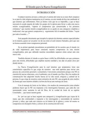 El Sínodo para la Nueva Evangelización
CONCEPCIONISTAS MISIONERAS DE LA ENSEÑANZA Página 4
INTRODUCCIÓN
Conducir nuestros jóvenes y niños por el camino del reino no es tares fácil, tampoco
lo es para la vida religiosa mantenerse en el camino, en este mundo de hoy tan cambiante al
que tenemos que enfrentarnos. Pero ya hemos visto que no es imposible, y que se hace
necesaria la ayuda urgente de todos los grupos de la iglesia para llevar a cabo esta nueva
misión evangelizadora, “superar el compromiso que caracterizaba a los primeros
cristianos,” que nuestra misión evangelizadora no se quede en una catequesis simplista y
tradicional, sino que genere compromiso y seguimiento fiel al mandato del Señor. “vayan
por todo el mundo…”
Este pequeño documento que recopila la opinión de distintos autores especializados
en la materia, quiere ser un porta voz de ese reino al cual estamos llamados, pero que aun
no hemos asumido como compromiso personal.
En su primer apartado encontramos un preámbulo de los acentos que el sínodo vio
de vital importancia para hacer consiente nuestro compromiso en esta misión
evangelizadora, para que sabiendo nuestras necesidades sepamos cómo actuar ante este
nuevo reto.
También durante el sínodo se quiso hacer visible las dificultades con que contamos
para esta misión, dificultades que amplían nuestra realidad y nos dan un punto clave por
donde iniciar…
La Nueva Evangelización para la cual tenemos que prepararnos tiene una
característica específica lo que exige de nosotros una total apertura para iniciar este
proceso de conversión personal y comunitaria. Conversión comunitaria porque esta NE es
cuestión de nuevas relaciones, con el ambiente, con el mundo con Dios. Hoy los medios de
comunicación han adquirido mucha fuerza en la vida social, religiosa y cultural de la
persona, lo que exige de nosotros como emisarios de esta NE, una acogida de estos medios
de forma que sean nuestros aliados a la hora de llevar este mensaje de Jesús.
Con el mensaje de Jesús en los labios y los medios de comunicación como aliados
podemos hacer que la NE sea respuesta a los interrogantes humanos, que cada día van
aumentando como aumenta la sed de Dios, de la verdad de Jesús de su espíritu
Consolador… que tienen nuestra gente.
Es por eso que se hace urgente una catequesis y evangelización que vayan de la
mano, que den continuidad y respuesta a los interrogantes y necesidades de nuestros
jóvenes y niños, que cada uno conozca su rol dentro de la iglesia y como tal asuma su
compromiso de discípulos fieles y celosos de la construcción del reino.
 