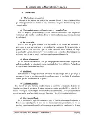 El Sínodo para la Nueva Evangelización
CONCEPCIONISTAS MISIONERAS DE LA ENSEÑANZA Página 5
1. Preámbulos
1.1 El Sínodo en sus acentos:
Algunos de los acentos que más se han resaltado durante el Sínodo como realidad
que actúa operante en este mundo de hoy, cambiante y exigente de una nueva y mejor
evangelización.
a) Necesidad de la renovación de los nuevos evangelizadores:
Una NE requiere que sus evangelizadores también sean nuevos, que tengan una
visión nueva del mundo, y una forma de ver la misión de la iglesia de manera distinta a
la tradicional.
b) La conversión:
Este ha sido un punto repetido con frecuencia en el sínodo. Es necesaria la
conversión a nivel personal que es profundizar la experiencia de fe, consolidar la
propia relación con Jesucristo, que es quien enciende entre nosotros el fuego
evangelizador y el ardor misionero, y conversión a nivel comunitario de una iglesia que
realmente narre desde su propia vida lo que es el mensaje del evangelio.
c) Conversión pastoral:
Es una conversión al reino de Dios que está ya presente entre nosotros. Implica que
cada evangelizador se situará con mucha humildad al servicio del Reino. Partiendo de
la presencia del Espíritu en la realidad.
d) El diálogo:
Para anunciar el evangelio es vital establecer vías de diálogo, entre el que acoge el
mensaje, y el que lo intenta transmitir, teniendo en cuenta la pluralidad de situaciones
con las que nos encontramos en la Iglesia.
e) Nuevos escenarios:
Este ha sido un tema bastante tratado durante la asamblea. Es necesario discernir las
llamadas que Dios dirige dentro de estos nuevos escenarios, pues la NE va más allá del
análisis sociológico o cultural para nosotros todo es discernimiento…no se puede mantener
una mirada neutra ante la realidad, sino con el corazón y los ojos compasivos de Jesús.
f) Corresponsabilidad:
En el sínodo se ha repetido varias veces que la familia cristiana es el sujeto de la
NE, es decir todo el pueblo de Dios con sus distintos carismas y ministerios. Es por eso
que hay propuestas dirigidas los obispos como responsables y coordinadores de este
 