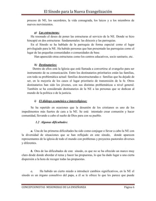 El Sínodo para la Nueva Evangelización
CONCEPCIONISTAS MISIONERAS DE LA ENSEÑANZA Página 6
proceso de NE, los sacerdotes, la vida consagrada, los laicos y a los miembros de
nuevos movimientos.
g) Las estructuras:
Ha resonado el deseo de poner las estructuras al servicio de la NE. Donde se hizo
hincapié en dos estructuras fundamentales: las diócesis y las parroquias.
En el Sínodo se ha hablado de la parroquia de forma especial como el lugar
privilegiado para la NE. Ha habido personas que han presentado las parroquias como el
lugar de las pequeñas comunidades o comunidades de base.
Han aparecido otras estructuras como los centros educativos, socio sanitario, etc.
h) Destinatarios:
Dentro de ellos está la Iglesia que está llamada a convertirse al evangelio para ser
instrumento de su comunicación. Entre los destinatarios prioritarios están las familias,
con toda su problemática actual: familias desestructuradas o familias que ha dejado de
ser, en la mayoría de los casos el lugar prioritario de transmisión de la fe. Otros
destinatarios han sido los jóvenes, con sus distintas problemáticas a nivel general.
También se ha considerado destinatarios de la NE a las personas que se dedican al
mundo de la política o de la justicia.
i) El diálogo ecuménico e interreligioso:
Se ha repetido en ocasiones que la desunión de los cristianos es uno de los
impedimentos más fuertes de cara a la NE. Se está intentado crear comunión y hacer
comunidad, llevando a cabo el sueño de Dios para con su pueblo.
1.2 Algunas dificultades:
a. Una de las primeras dificultades ha sido como conjugar o llevar a cabo la NE con
la diversidad de situaciones que se han reflejado en este sínodo, donde aparecen
representantes de la iglesia de todo el mundo con problemas y proyectos pastorales diversos
y diferentes.
b. Otra de las dificultades de este sínodo, es que no se ha ofrecido un marco muy
claro desde donde abordar el tema y hacer las propuestas, lo que ha dado lugar a una cierta
dispersión a la hora de recoger todas las propuestas.
c. Ha habido un cierto miedo a introducir cambios significativos, en la NE el
sínodo es un órgano consultivo del papa, a él se le ofrece lo que les parece que puede
 