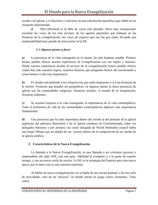 El Sínodo para la Nueva Evangelización
CONCEPCIONISTAS MISIONERAS DE LA ENSEÑANZA Página 7
ayudar a la iglesia, y el discierne y convierte en una exhortación apostólica que saldrá en un
momento determinado.
d. Otra dificultad es la falta de voces más plurales. Sería muy enriquecedor
escuchar las voces de los más jóvenes, de los agentes pastorales que trabajan en las
fronteras de la evangelización, las voces de mujeres que son las que están, llevando una
responsabilidad muy grande de renovación en la NE.
1.3 Algunos puntos a favor
a) La presencia de la vida consagrada en el sínodo, ha sido bastante notable. Primero
hemos podido ofrecer nuestra experiencia de evangelización con sus logros y fracasos.
Desde nuestra experiencia secular al servicio de la evangelización hemos podido ofrecer
cuales han sido nuestros logros, nuestros fracasos, que preguntas hemos ido encontrando y
como hemos vivido esta experiencia.
b) El sínodo está pidiendo a los religiososas que estén dispuestos a ir a las fronteras de
la misión. Fronteras que pueden ser geográficas, en algunos países la única presencia de
iglesia son las comunidades religiosas; fronteras sociales, el mundo de la marginación;
fronteras culturales.
c) Se acentuó respecto a la vida consagrada, la importancia de la vida contemplativa.
Todo el testimonio de vida de las comunidades contemplativas adquiere una importancia
fundamental.
d) Una presencia que ha sido importante dentro del sínodo la del primado de la iglesia
anglicana del patriarca Bartolomé I de la iglesia ortodoxa de Constantinopla, todos los
delegados fraternos y por primera vez como delegada de World Methodist council había
una mujer Obispo que no dejaba de ser curioso dentro de la composición de un sínodo de
la iglesia católica.
2. Características de la Nueva Evangelización
La llamada a la Nueva Evangelización, es una llamada a ser cristianos gozosos y
responsables del siglo XIX, con una gran fidelidad al evangelio y a la gente de nuestro
tiempo, y con un nuevo estilo de misión. La NE es la estrategia del Espíritu para esta nueva
época, por lo tanto esta es una cuestión espiritual.
Al hablar de nueva evangelización, no se habla de una acción puntual, o de una serie
de actividades, sino de un “proceso” en donde entran en juego varios elementos. Tales
como:
 