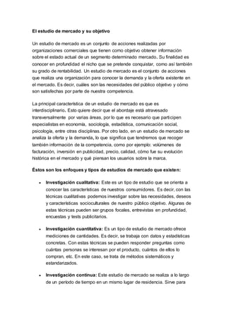 El estudio de mercado y su objetivo
Un estudio de mercado es un conjunto de acciones realizadas por
organizaciones comerciales que tienen como objetivo obtener información
sobre el estado actual de un segmento determinado mercado. Su finalidad es
conocer en profundidad el nicho que se pretende conquistar, como así también
su grado de rentabilidad. Un estudio de mercado es el conjunto de acciones
que realiza una organización para conocer la demanda y la oferta existente en
el mercado. Es decir, cuáles son las necesidades del público objetivo y cómo
son satisfechas por parte de nuestra competencia.
La principal característica de un estudio de mercado es que es
interdisciplinario. Esto quiere decir que el abordaje está atravesado
transversalmente por varias áreas, por lo que es necesario que participen
especialistas en economía, sociología, estadística, comunicación social,
psicología, entre otras disciplinas. Por otro lado, en un estudio de mercado se
analiza la oferta y la demanda, lo que significa que tendremos que recoger
también información de la competencia, como por ejemplo: volúmenes de
facturación, inversión en publicidad, precio, calidad, cómo fue su evolución
histórica en el mercado y qué piensan los usuarios sobre la marca.
Éstos son los enfoques y tipos de estudios de mercado que existen:
 Investigación cualitativa: Este es un tipo de estudio que se orienta a
conocer las características de nuestros consumidores. Es decir, con las
técnicas cualitativas podemos investigar sobre las necesidades, deseos
y características socioculturales de nuestro público objetivo. Algunas de
estas técnicas pueden ser grupos focales, entrevistas en profundidad,
encuestas y tests publicitarios.
 Investigación cuantitativa: Es un tipo de estudio de mercado ofrece
mediciones de cantidades. Es decir, se trabaja con datos y estadísticas
concretas. Con estas técnicas se pueden responder preguntas como
cuántas personas se interesan por el producto, cuántos de ellos lo
compran, etc. En este caso, se trata de métodos sistemáticos y
estandarizados.
 Investigación contínua: Este estudio de mercado se realiza a lo largo
de un período de tiempo en un mismo lugar de residencia. Sirve para
 