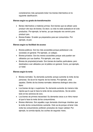 consideramos más apropiado incluir los bienes intermedios en la
siguiente clasificación.
Bienes según su grado de transformación
 Benes intermedios o materias primas: Son bienes que se utilizan para
producir otro tipo de bienes. Es decir, su vida no está acabada en el ciclo
productivo. Por ejemplo, la harina, ya que después nos servirá para
producir pan.
 Bienes finales: Si están ya preparados para ser consumidos. Por
ejemplo, el pan.
Bienes según su facilidad de acceso
 Bienes públicos: Son los más accesibles porque pertenecen a la
sociedad, en general. Por ejemplo, un colegio.
 Bienes privados: Son los menos accesibles porque solo pueden ser
utilizados por sus dueños. Por ejemplo, una casa.
 Bienes de propiedad privada: Son bienes de dueños particulares pero
destinados a ser utilizados por el público en general. Como, por ejemplo,
un hotel.
Bienes según la renta
 Bienes normales: Su demanda aumenta porque aumenta la renta de las
personas. Se da en la mayoría de los bienes. Por ejemplo, unos
zapatos. Dentro de los bienes normales debemos distinguir otros dos
tipos:
 Los bienes de lujo o superiores: Su demanda aumenta de manera más
rápida que lo que lo hace la renta de los consumidores. Se da sobre
todo en los servicios de ocio.
 Los bienes de primera necesidad: Su demanda crece a un ritmo menor
al que lo hace la renta de los consumidores.
 Bienes inferiores: Son aquellos cuya demanda disminuye mientras que
la renta de los consumidores aumenta. Esto se da porque al tener más
renta los consumidores prefieren productos de mayor calidad. Por
ejemplo, la comida rápida, los coches de segunda mano.
 