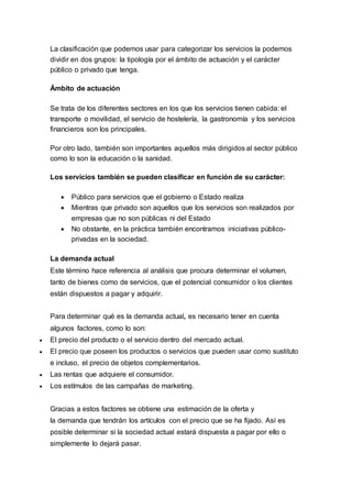 La clasificación que podemos usar para categorizar los servicios la podemos
dividir en dos grupos: la tipología por el ámbito de actuación y el carácter
público o privado que tenga.
Ámbito de actuación
Se trata de los diferentes sectores en los que los servicios tienen cabida: el
transporte o movilidad, el servicio de hostelería, la gastronomía y los servicios
financieros son los principales.
Por otro lado, también son importantes aquellos más dirigidos al sector público
como lo son la educación o la sanidad.
Los servicios también se pueden clasificar en función de su carácter:
 Público para servicios que el gobierno o Estado realiza
 Mientras que privado son aquellos que los servicios son realizados por
empresas que no son públicas ni del Estado
 No obstante, en la práctica también encontramos iniciativas público-
privadas en la sociedad.
La demanda actual
Este término hace referencia al análisis que procura determinar el volumen,
tanto de bienes como de servicios, que el potencial consumidor o los clientes
están dispuestos a pagar y adquirir.
Para determinar qué es la demanda actual, es necesario tener en cuenta
algunos factores, como lo son:
 El precio del producto o el servicio dentro del mercado actual.
 El precio que poseen los productos o servicios que pueden usar como sustituto
e incluso, el precio de objetos complementarios.
 Las rentas que adquiere el consumidor.
 Los estímulos de las campañas de marketing.
Gracias a estos factores se obtiene una estimación de la oferta y
la demanda que tendrán los artículos con el precio que se ha fijado. Así es
posible determinar si la sociedad actual estará dispuesta a pagar por ello o
simplemente lo dejará pasar.
 