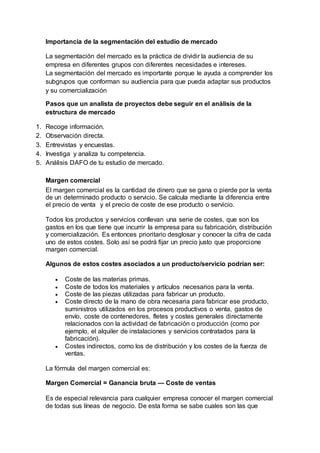 Importancia de la segmentación del estudio de mercado
La segmentación del mercado es la práctica de dividir la audiencia de su
empresa en diferentes grupos con diferentes necesidades e intereses.
La segmentación del mercado es importante porque le ayuda a comprender los
subgrupos que conforman su audiencia para que pueda adaptar sus productos
y su comercialización
Pasos que un analista de proyectos debe seguir en el análisis de la
estructura de mercado
1. Recoge información.
2. Observación directa.
3. Entrevistas y encuestas.
4. Investiga y analiza tu competencia.
5. Análisis DAFO de tu estudio de mercado.
Margen comercial
El margen comercial es la cantidad de dinero que se gana o pierde por la venta
de un determinado producto o servicio. Se calcula mediante la diferencia entre
el precio de venta y el precio de coste de ese producto o servicio.
Todos los productos y servicios conllevan una serie de costes, que son los
gastos en los que tiene que incurrir la empresa para su fabricación, distribución
y comercialización. Es entonces prioritario desglosar y conocer la cifra de cada
uno de estos costes. Solo así se podrá fijar un precio justo que proporcione
margen comercial.
Algunos de estos costes asociados a un producto/servicio podrían ser:
 Coste de las materias primas.
 Coste de todos los materiales y artículos necesarios para la venta.
 Coste de las piezas utilizadas para fabricar un producto.
 Coste directo de la mano de obra necesaria para fabricar ese producto,
suministros utilizados en los procesos productivos o venta, gastos de
envío, coste de contenedores, fletes y costes generales directamente
relacionados con la actividad de fabricación o producción (como por
ejemplo, el alquiler de instalaciones y servicios contratados para la
fabricación).
 Costes indirectos, como los de distribución y los costes de la fuerza de
ventas.
La fórmula del margen comercial es:
Margen Comercial = Ganancia bruta — Coste de ventas
Es de especial relevancia para cualquier empresa conocer el margen comercial
de todas sus líneas de negocio. De esta forma se sabe cuales son las que
 