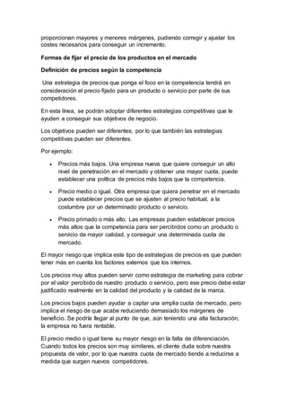 proporcionan mayores y menores márgenes, pudiendo corregir y ajustar los
costes necesarios para conseguir un incremento.
Formas de fijar el precio de los productos en el mercado
Definición de precios según la competencia
Una estrategia de precios que ponga el foco en la competencia tendrá en
consideración el precio fijado para un producto o servicio por parte de sus
competidores.
En esta línea, se podrán adoptar diferentes estrategias competitivas que le
ayuden a conseguir sus objetivos de negocio.
Los objetivos pueden ser diferentes, por lo que también las estrategias
competitivas pueden ser diferentes.
Por ejemplo:
 Precios más bajos. Una empresa nueva que quiere conseguir un alto
nivel de penetración en el mercado y obtener una mayor cuota, puede
establecer una política de precios más bajos que la competencia.
 Precio medio o igual. Otra empresa que quiera penetrar en el mercado
puede establecer precios que se ajusten al precio habitual, a la
costumbre por un determinado producto o servicio.
 Precio primado o más alto. Las empresas pueden establecer precios
más altos que la competencia para ser percibidos como un producto o
servicio de mayor calidad, y conseguir una determinada cuota de
mercado.
El mayor riesgo que implica este tipo de estrategias de precios es que pueden
tener más en cuenta los factores externos que los internos.
Los precios muy altos pueden servir como estrategia de marketing para cobrar
por el valor percibido de nuestro producto o servicio, pero ese precio debe estar
justificado realmente en la calidad del producto y la calidad de la marca.
Los precios bajos pueden ayudar a captar una amplia cuota de mercado, pero
implica el riesgo de que acabe reduciendo demasiado los márgenes de
beneficio. Se podría llegar al punto de que, aún teniendo una alta facturación,
la empresa no fuera rentable.
El precio medio o igual tiene su mayor riesgo en la falta de diferenciación.
Cuando todos los precios son muy similares, el cliente duda sobre nuestra
propuesta de valor, por lo que nuestra cuota de mercado tiende a reducirse a
medida que surgen nuevos competidores.
 
