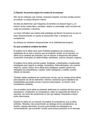 2.-Fijación de precios según los costes de la empresa
Otro de los enfoques que muchas empresas adoptan a la hora de fijar precios
es analizar su propia situación interna.
Se trata de determinar qué márgenes de beneficio se desean lograr y, en
función de los costes fijos y variables, aplicar un porcentaje sobre el precio de
coste de productos o servicios.
La mayor dificultad que implica esta estrategia de fijación de precios es que no
tiene necesariamente en cuenta al consumidor final, ni tampoco a la
competencia.
Su enfoque es centrarse exclusivamente en la viabilidad del proyecto.
En que consiste el análisis de oferta
El análisis de la oferta tiene como finalidad establecer las condiciones y
cantidades de un bien o servicio que se pretende vender en el mercado. La
oferta es la cantidad de productos que se colocan a disposición del público
consumidor (mercado) en determinadas cantidades, precios, tiempos y lugares.
El análisis de la oferta permite evaluar fortalezas y debilidades e implementar
estrategias para mejorar la ventaja competitiva. Debe efectuarse una revisión
histórica, actual y futura de la oferta para establecer cuántos bienes han
entregado los competidores, cuántos están entregando y cuántos podrán
ofrecer al mercado.
También deben analizarse las condiciones con las que se maneja dicha oferta,
para disponer así de los elementos mínimos necesarios para establecer las
posibilidades que tendrá el bien o servicio del proyecto, en función de la
competencia existente.
Con el análisis de la oferta se pretende determinar la cantidad del bien que los
productores, constituidos en competencia, están en capacidad de ofrecer al
mercado, así como las condiciones en las que estarían dispuestos a hacer
dicho ofrecimiento.
Estudiar la oferta de un producto es analizar la competencia que se debe
enfrentar. Mientras más conocimiento se obtenga de los competidores, se
tendrán mejores elementos de juicio para diseñar las estrategias de
comercialización que aumenten el éxito para dichos productos en el mercado.
 
