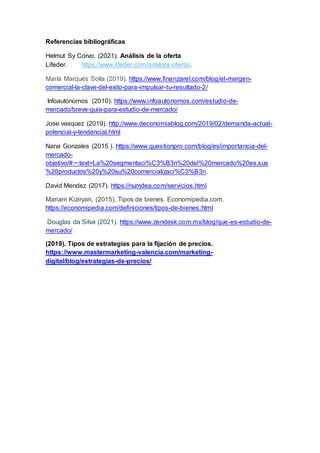 Referencias bibliográficas
Helmut Sy Corvo. (2021). Análisis de la oferta
Lifeder. https://www.lifeder.com/analisis-oferta/.
María Marqués Solla (2019). https://www.finanzarel.com/blog/el-margen-
comercial-la-clave-del-exito-para-impulsar-tu-resultado-2/
Infoautónomos (2010). https://www.infoautonomos.com/estudio-de-
mercado/breve-guia-para-estudio-de-mercado/
Jose vasquez (2019). http://www.deconomiablog.com/2019/02/demanda-actual-
potencial-y-tendencial.html
Nana Gonzales (2015 ). https://www.questionpro.com/blog/es/importancia-del-
mercado-
objetivo/#:~:text=La%20segmentaci%C3%B3n%20del%20mercado%20es,sus
%20productos%20y%20su%20comercializaci%C3%B3n.
David Mendez (2017). https://numdea.com/servicios.html
Mariam Kiziryan, (2015). Tipos de bienes. Economipedia.com.
https://economipedia.com/definiciones/tipos-de-bienes.html
Douglas da Silva (2021). https://www.zendesk.com.mx/blog/que-es-estudio-de-
mercado/
(2019). Tipos de estrategias para la fijación de precios.
https://www.mastermarketing-valencia.com/marketing-
digital/blog/estrategias-de-precios/
 