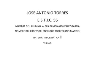 JOSE ANTONIO TORRES 
E.S.T.I.C. 56 
NOMBRE DEL ALUMNO: ALEXA PAMELA GONZALEZ GARCIA 
NOMBRE DEL PROFESOR: ENRRIQUE TORRESCANO MANTIEL 
MATERIA: INFORMATICA II 
TURNO: 
 