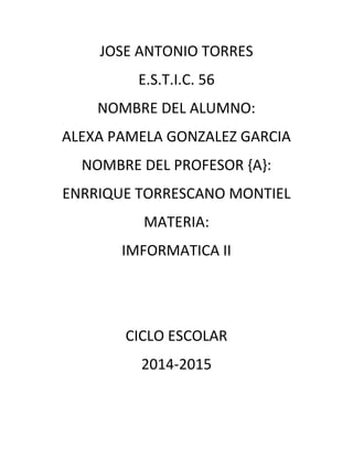 JOSE ANTONIO TORRES 
E.S.T.I.C. 56 
NOMBRE DEL ALUMNO: 
ALEXA PAMELA GONZALEZ GARCIA 
NOMBRE DEL PROFESOR {A}: 
ENRRIQUE TORRESCANO MONTIEL 
MATERIA: 
IMFORMATICA II 
CICLO ESCOLAR 
2014-2015 
 