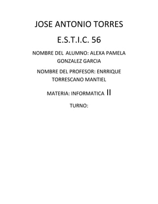 JOSE ANTONIO TORRES 
E.S.T.I.C. 56 
NOMBRE DEL ALUMNO: ALEXA PAMELA GONZALEZ GARCIA 
NOMBRE DEL PROFESOR: ENRRIQUE TORRESCANO MANTIEL 
MATERIA: INFORMATICA II 
TURNO: 
 