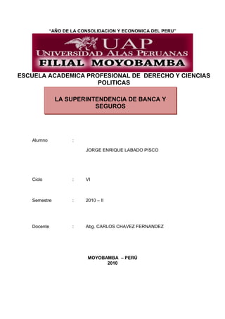 “AÑO DE LA CONSOLIDACION Y ECONOMICA DEL PERU”
ESCUELA ACADEMICA PROFESIONAL DE DERECHO Y CIENCIAS
POLITICAS
Alumno :
JORGE ENRIQUE LABADO PISCO
Ciclo : VI
Semestre : 2010 – II
Docente : Abg. CARLOS CHAVEZ FERNANDEZ
MOYOBAMBA – PERÚ
2010
LA SUPERINTENDENCIA DE BANCA Y
SEGUROS
 