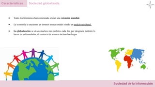 Sociedad de la Información
Características Sociedad globalizada.
● Todos los fenómenos han comenzado a tener una extensión mundial.
● La economía se encuentra en terrenos trasnacionales siendo un modelo neoliberal.
● La globalización se da en muchos más ámbitos cada día, por desgracia también lo
hacen las enfermedades, el comercio de armas o incluso las drogas.
 