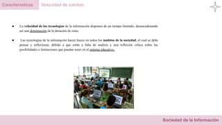 Sociedad de la Información
Características Velocidad de cambio.
● La velocidad de las tecnologías de la información disponen de un tiempo limitado, desencadenando
así una disminución de la duración de estas.
● Las tecnologías de la información hacen hueco en todos los ámbitos de la sociedad, el cual se debe
pensar y reflexionar, debido a que están a falta de análisis y una reflexión crítica sobre las
posibilidades o limitaciones que puedan tener en el sistema educativo.
 