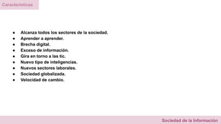 ● Alcanza todos los sectores de la sociedad.
● Aprender a aprender.
● Brecha digital.
● Exceso de información.
● Gira en torno a las tic.
● Nuevo tipo de inteligencias.
● Nuevos sectores laborales.
● Sociedad globalizada.
● Velocidad de cambio.
Sociedad de la Información
Características
 