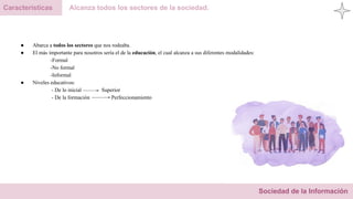 Sociedad de la Información
Características Alcanza todos los sectores de la sociedad.
● Abarca a todos los sectores que nos rodeaba.
● El más importante para nosotros sería el de la educación, el cual alcanza a sus diferentes modalidades:
-Formal
-No formal
-Informal
● Niveles educativos:
- De lo inicial Superior
- De la formación Perfeccionamiento
 